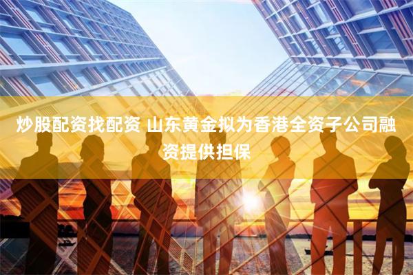 炒股配资找配资 山东黄金拟为香港全资子公司融资提供担保