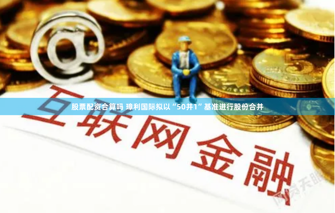 股票配资合算吗 璋利国际拟以“50并1”基准进行股份合并