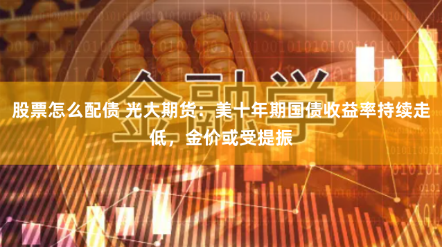 股票怎么配债 光大期货：美十年期国债收益率持续走低，金价或受提振