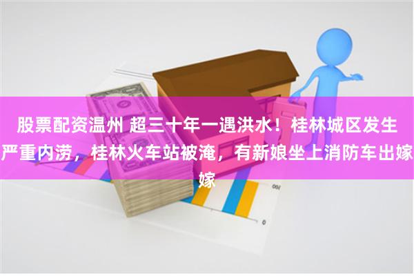 股票配资温州 超三十年一遇洪水！桂林城区发生严重内涝，桂林火车站被淹，有新娘坐上消防车出嫁