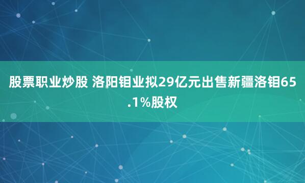 股票职业炒股 洛阳钼业拟29亿元出售新疆洛钼65.1%股权