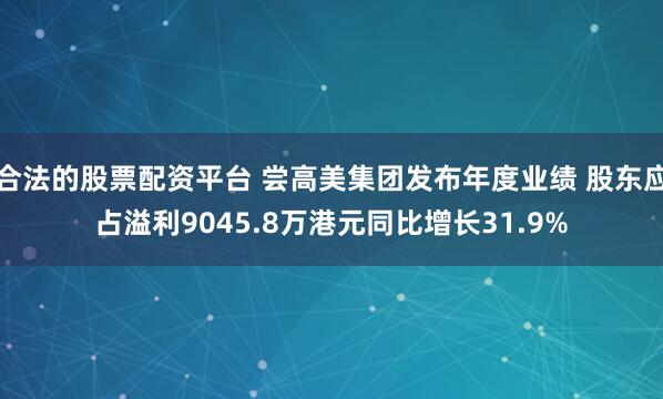 合法的股票配资平台 尝高美集团发布年度业绩 股东应占溢利9045.8万港元同比增长31.9%