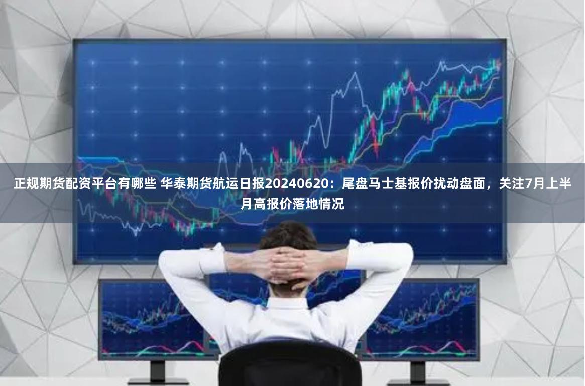 正规期货配资平台有哪些 华泰期货航运日报20240620：尾盘马士基报价扰动盘面，关注7月上半月高报价落地情况