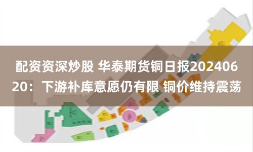 配资资深炒股 华泰期货铜日报20240620：下游补库意愿仍有限 铜价维持震荡