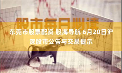 东莞市股票配资 股海导航 6月20日沪深股市公告与交易提示