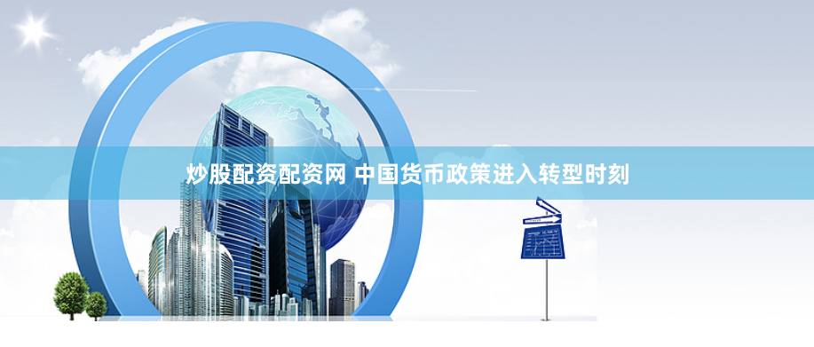 炒股配资配资网 中国货币政策进入转型时刻