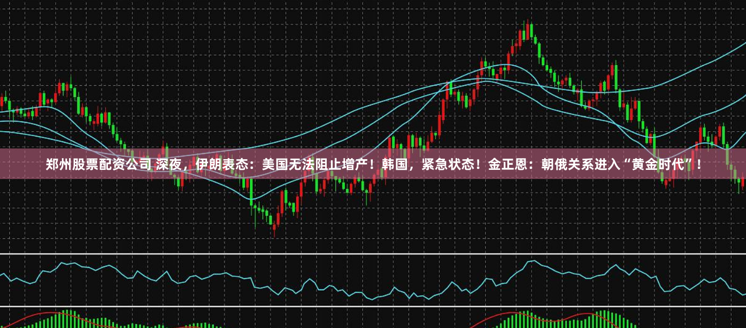 郑州股票配资公司 深夜，伊朗表态：美国无法阻止增产！韩国，紧急状态！金正恩：朝俄关系进入“黄金时代”！