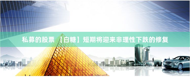 私募的股票 【白糖】短期将迎来非理性下跌的修复