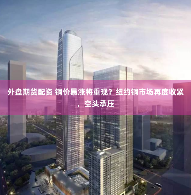 外盘期货配资 铜价暴涨将重现？纽约铜市场再度收紧，空头承压