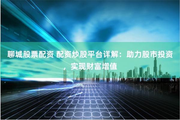 聊城股票配资 配资炒股平台详解：助力股市投资，实现财富增值