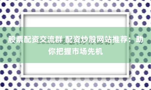 股票配资交流群 配资炒股网站推荐：助你把握市场先机