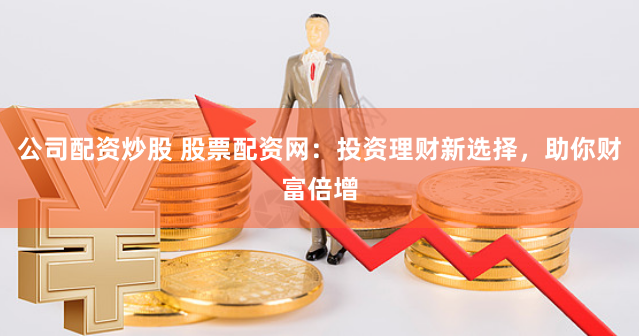 公司配资炒股 股票配资网：投资理财新选择，助你财富倍增