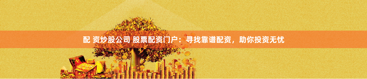 配 资炒股公司 股票配资门户：寻找靠谱配资，助你投资无忧