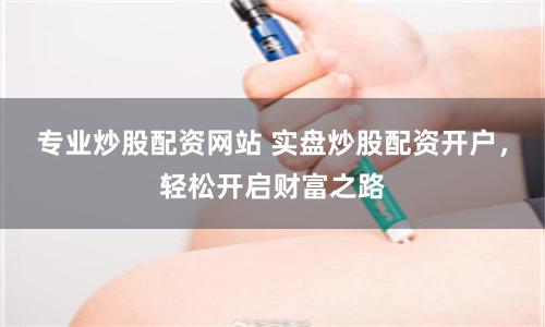 专业炒股配资网站 实盘炒股配资开户，轻松开启财富之路