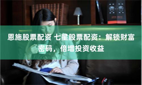 恩施股票配资 七星股票配资：解锁财富密码，倍增投资收益