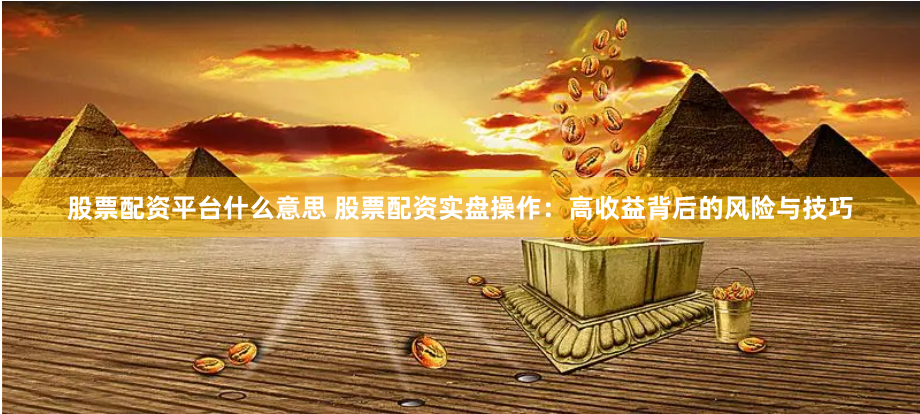 股票配资平台什么意思 股票配资实盘操作：高收益背后的风险与技巧