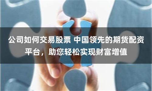 公司如何交易股票 中国领先的期货配资平台，助您轻松实现财富增值