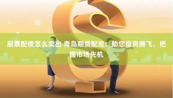 股票配债怎么卖出 青岛期货配资：助您投资腾飞，把握市场先机