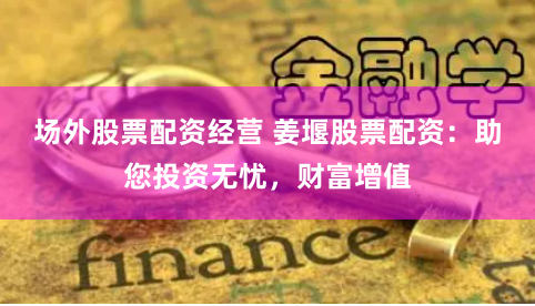 场外股票配资经营 姜堰股票配资：助您投资无忧，财富增值