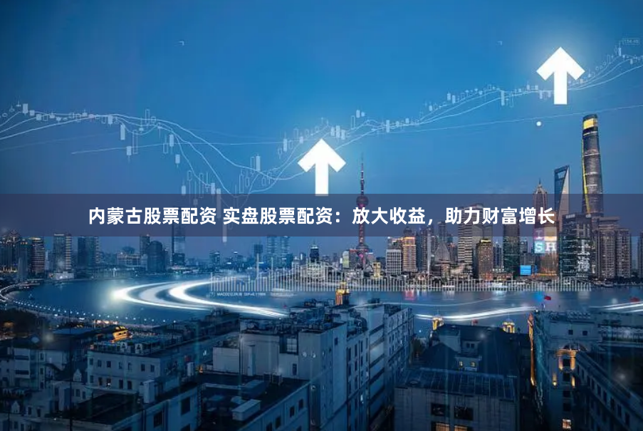 内蒙古股票配资 实盘股票配资：放大收益，助力财富增长