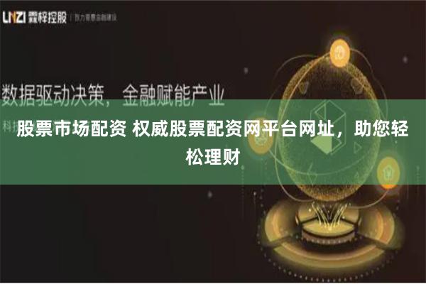 股票市场配资 权威股票配资网平台网址，助您轻松理财