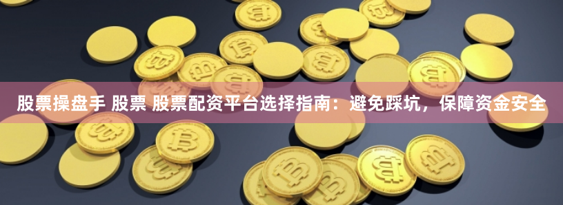 股票操盘手 股票 股票配资平台选择指南：避免踩坑，保障资金安全