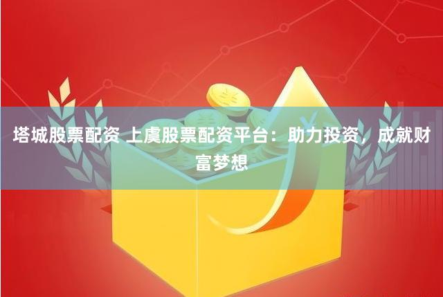 塔城股票配资 上虞股票配资平台：助力投资，成就财富梦想