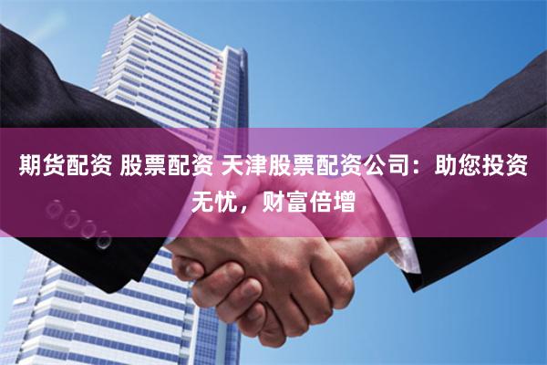 期货配资 股票配资 天津股票配资公司：助您投资无忧，财富倍增