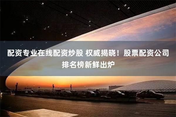 配资专业在线配资炒股 权威揭晓！股票配资公司排名榜新鲜出炉