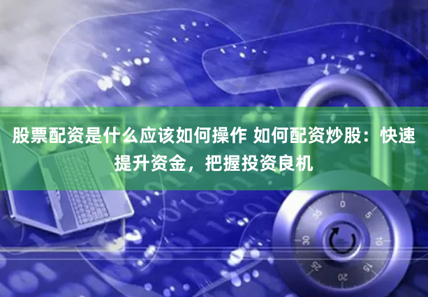股票配资是什么应该如何操作 如何配资炒股：快速提升资金，把握投资良机