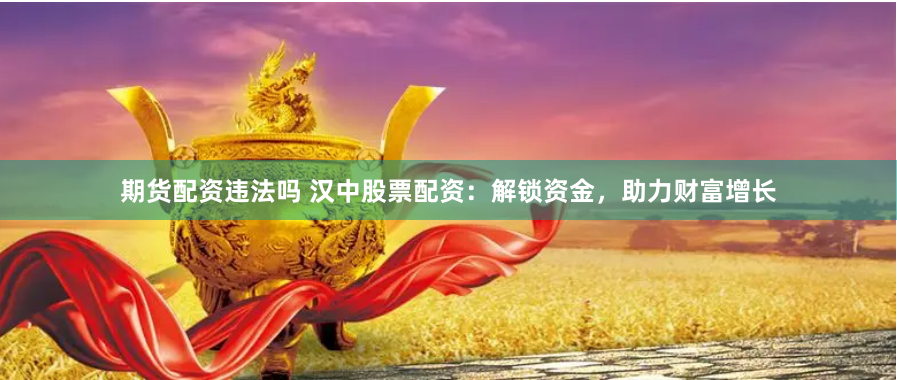 期货配资违法吗 汉中股票配资：解锁资金，助力财富增长