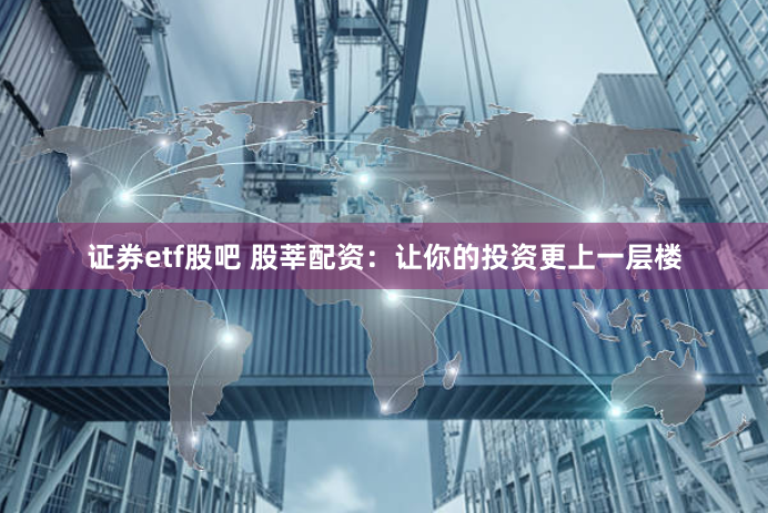 证券etf股吧 股莘配资：让你的投资更上一层楼