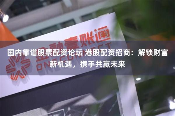 国内靠谱股票配资论坛 港股配资招商：解锁财富新机遇，携手共赢未来