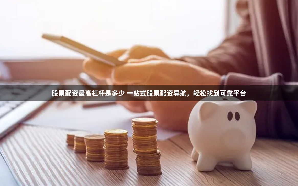 股票配资最高杠杆是多少 一站式股票配资导航，轻松找到可靠平台