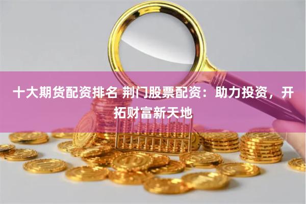 十大期货配资排名 荆门股票配资：助力投资，开拓财富新天地