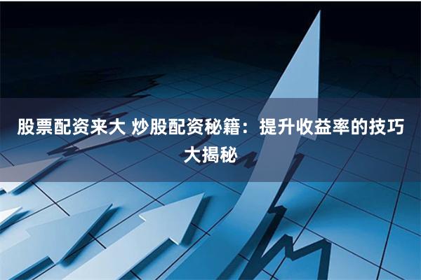 股票配资来大 炒股配资秘籍：提升收益率的技巧大揭秘
