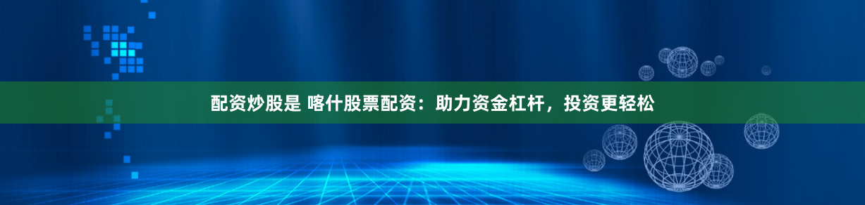 配资炒股是 喀什股票配资：助力资金杠杆，投资更轻松