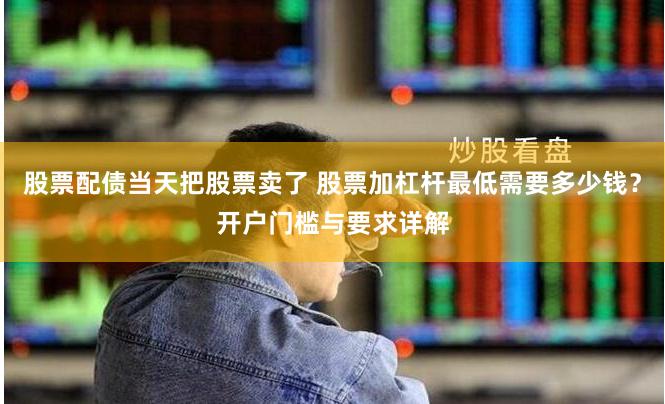 股票配债当天把股票卖了 股票加杠杆最低需要多少钱？开户门槛与要求详解