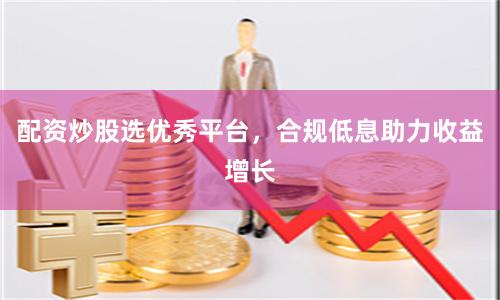 配资炒股选优秀平台，合规低息助力收益增长