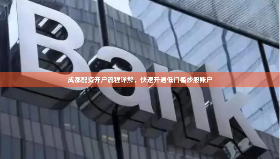 成都配资开户流程详解，快速开通低门槛炒股账户