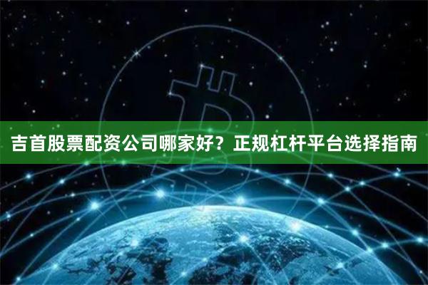 吉首股票配资公司哪家好？正规杠杆平台选择指南